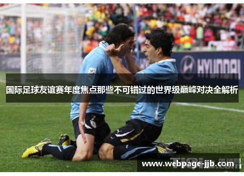 国际足球友谊赛年度焦点那些不可错过的世界级巅峰对决全解析 国际足球友谊赛年度焦点那些不可错过的世界级巅峰对决全解析