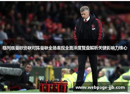 格列兹曼欧协联对阵曼联全场表现全面深度复盘解析关键影响力核心